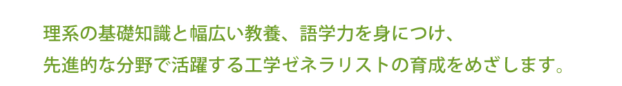 理系の基礎知識と幅広い教養、語学力を身につけ、
先進的な分野で活躍する工学ゼネラリストの育成をめざします。